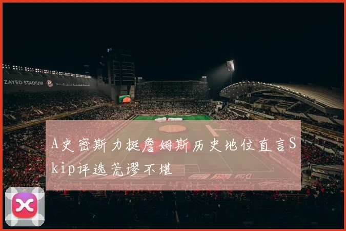 A史密斯力挺詹姆斯历史地位直言Skip评选荒谬不堪