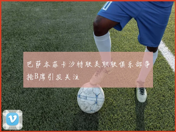 巴萨本菲卡沙特联美职联俱乐部争抢B席引发关注