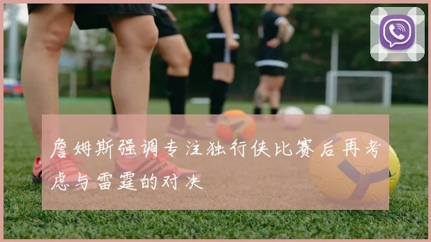 詹姆斯强调专注独行侠比赛后再考虑与雷霆的对决