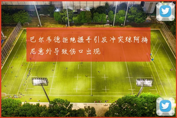 巴尔韦德拒绝握手引发冲突琼阿梅尼意外导致伤口出现