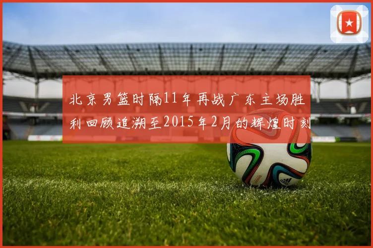 北京男篮时隔11年再战广东主场胜利回顾追溯至2015年2月的辉煌时刻