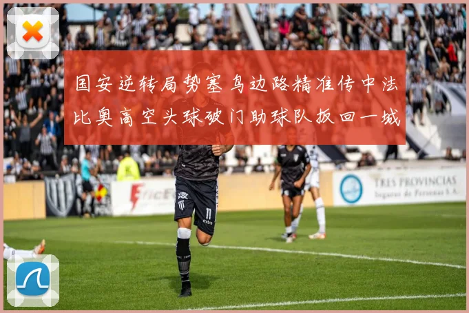 国安逆转局势塞鸟边路精准传中法比奥高空头球破门助球队扳回一城