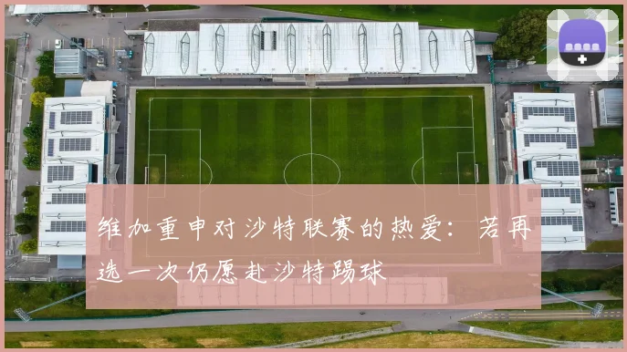 维加重申对沙特联赛的热爱：若再选一次仍愿赴沙特踢球