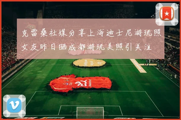 克雷桑社媒分享上海迪士尼游玩照女友昨日晒成都游玩美照引关注