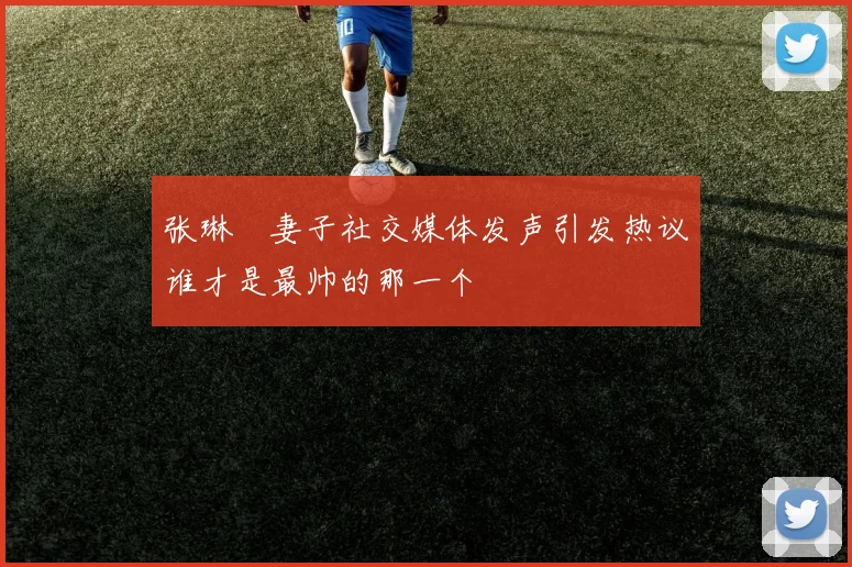 张琳芃妻子社交媒体发声引发热议谁才是最帅的那一个