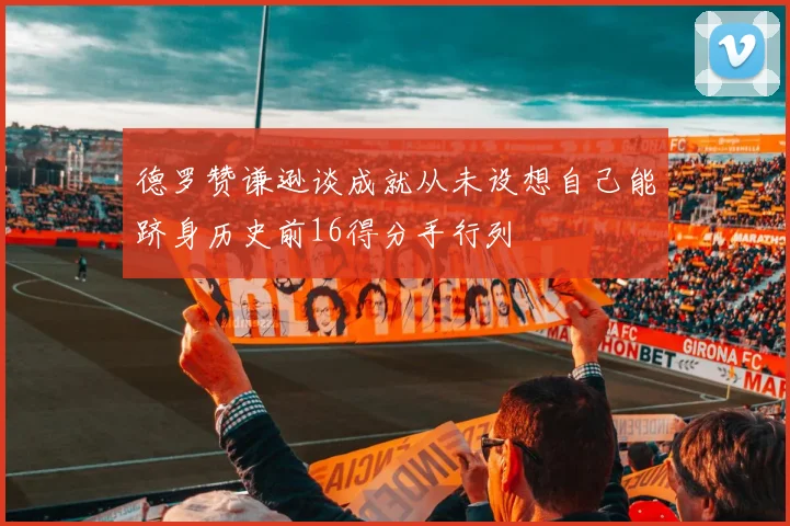 德罗赞谦逊谈成就从未设想自己能跻身历史前16得分手行列