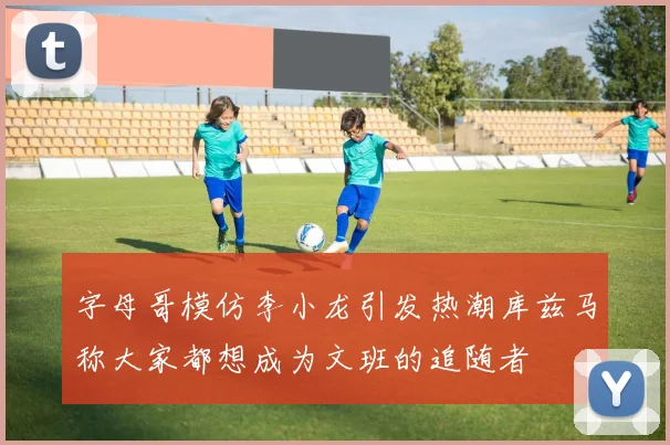 字母哥模仿李小龙引发热潮库兹马称大家都想成为文班的追随者