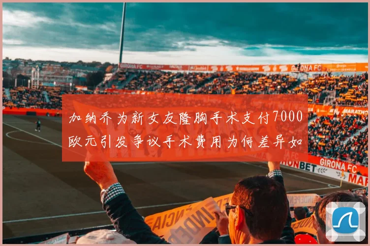加纳乔为新女友隆胸手术支付7000欧元引发争议手术费用为何差异如此之大