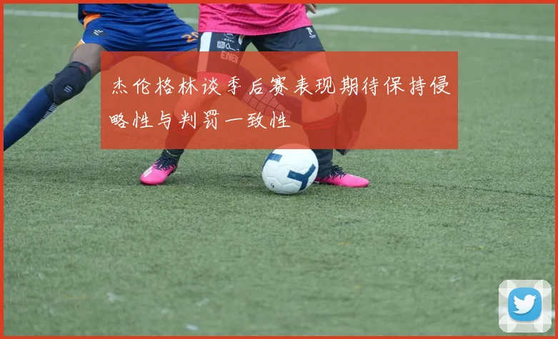 杰伦格林谈季后赛表现期待保持侵略性与判罚一致性