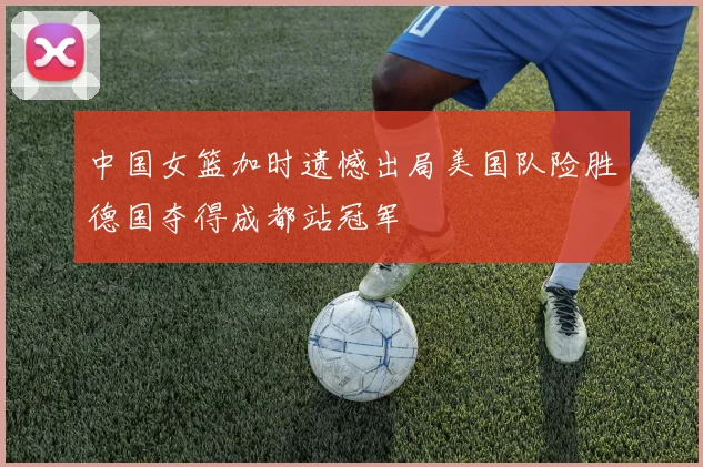 中国女篮加时遗憾出局美国队险胜德国夺得成都站冠军