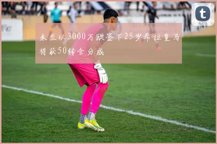 米兰以3000万欧签下25岁希拉皇马将获50转会分成