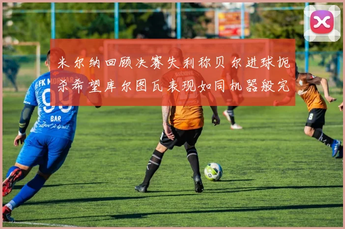 米尔纳回顾决赛失利称贝尔进球扼杀希望库尔图瓦表现如同机器般完美