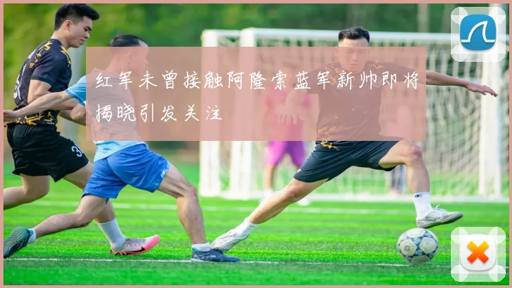 红军未曾接触阿隆索蓝军新帅即将揭晓引发关注