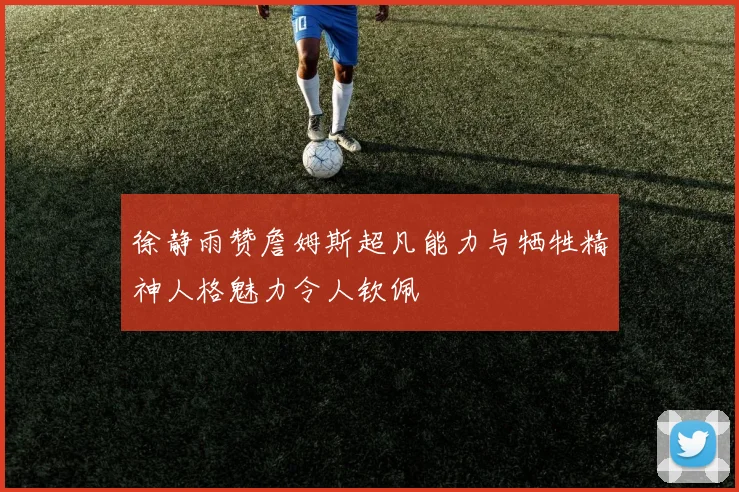 徐静雨赞詹姆斯超凡能力与牺牲精神人格魅力令人钦佩