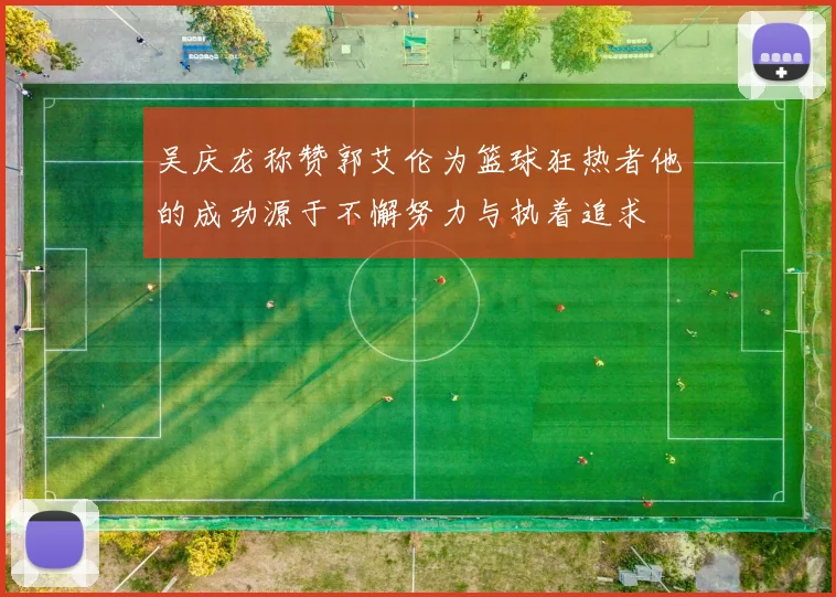吴庆龙称赞郭艾伦为篮球狂热者他的成功源于不懈努力与执着追求