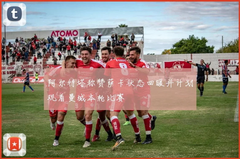 阿尔特塔称赞萨卡状态回暖并计划观看曼城本轮比赛