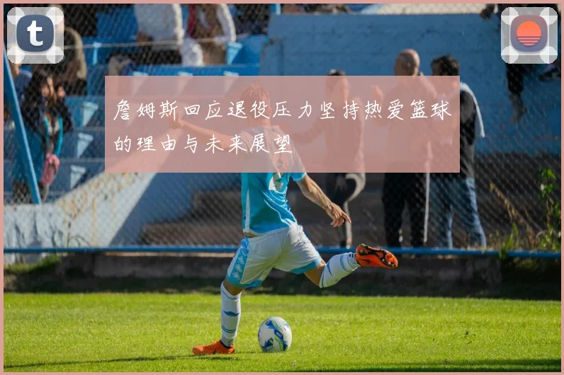 詹姆斯回应退役压力坚持热爱篮球的理由与未来展望